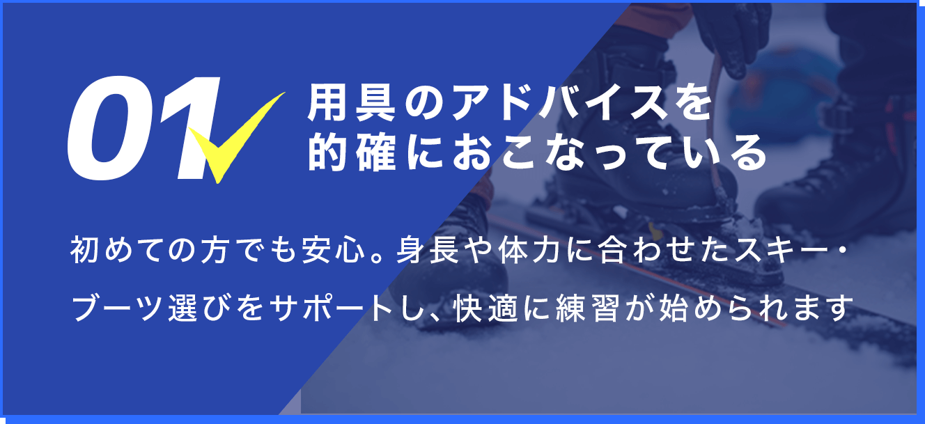 1.用具のアドバイスを的確におこなっている。初めての方でも安心。身長や体力に合わせたスキー・ブーツ選びをサポートし、快適に練習が始められます。
