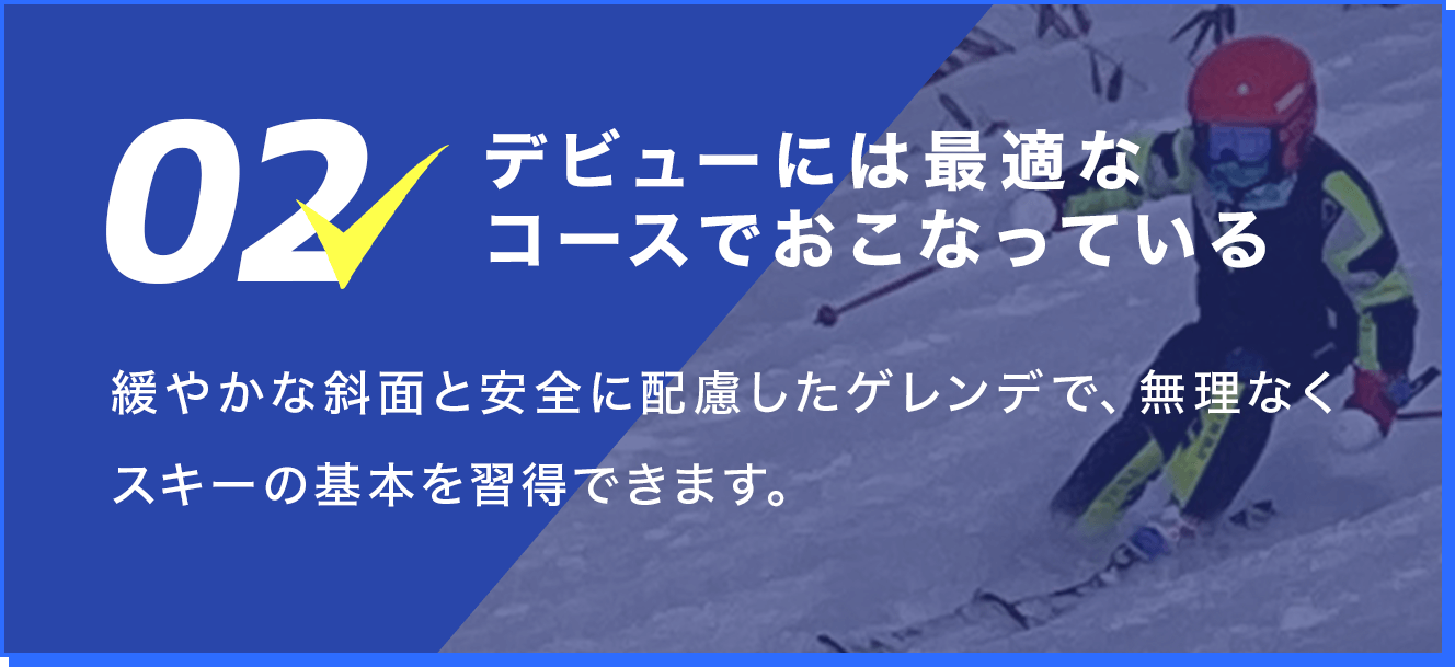 2.デビューには最適なコースでおこなっている。緩やかな斜面と安全に配慮したゲレンデで、無理なくスキーの基本を習得できます。