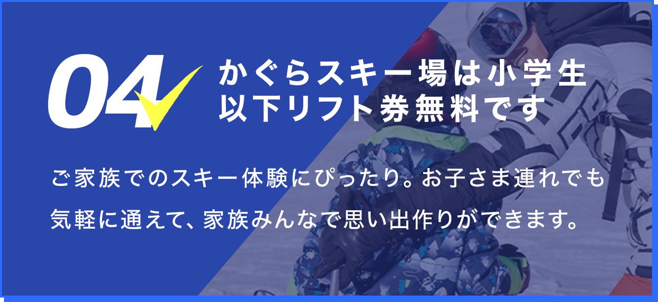4.かぐらスキー場は小学生以下リフト券無料です。ご家族でのスキー体験にぴったり。お子さま連れでも気軽に通えて、家族みんなで思い出作りができます。