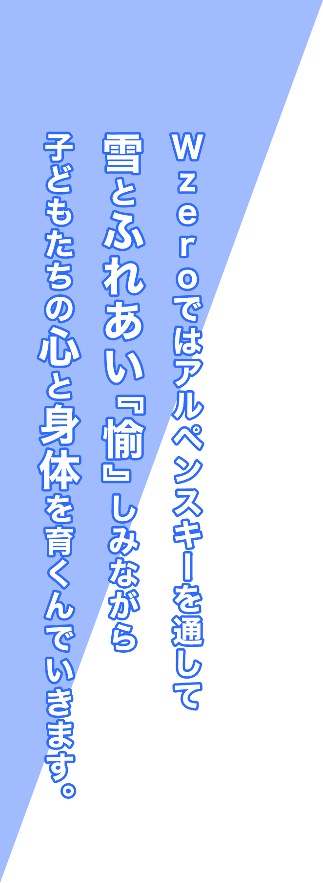 Wzeroではアルペンスキーを通して雪とふれあい『愉』しみながら子どもたちの心と身体を育くんでいきます。