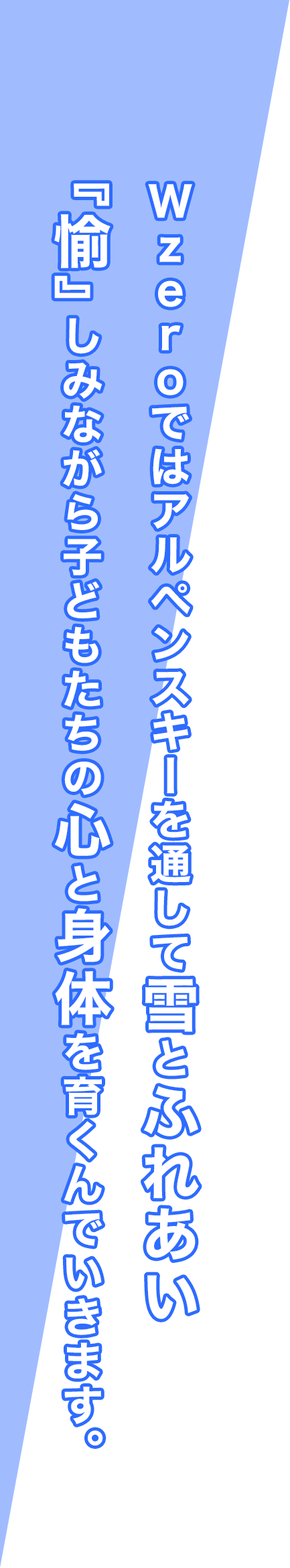 Wzeroではアルペンスキーを通して雪とふれあい『愉』しみながら子どもたちの心と身体を育くんでいきます。